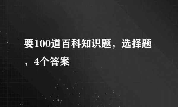要100道百科知识题，选择题，4个答案