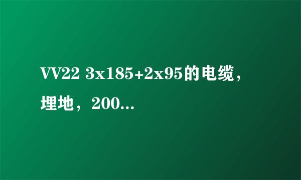 VV22 3x185+2x95的电缆，埋地，200米，额定电压0.38 ，可以承载电流多少，容量多少？万分感谢！