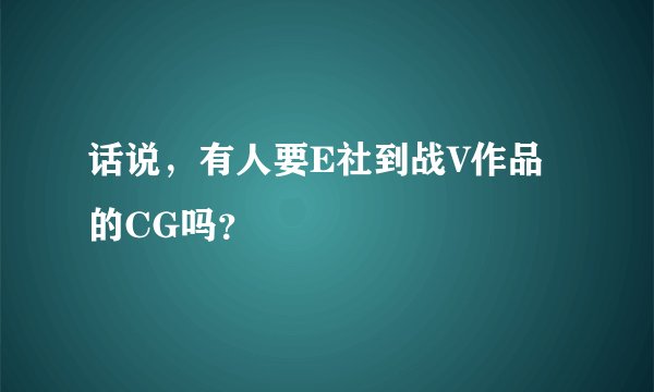 话说，有人要E社到战V作品的CG吗？