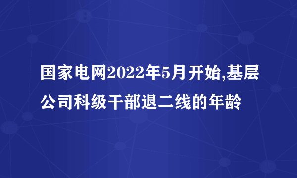 国家电网2022年5月开始,基层公司科级干部退二线的年龄