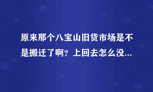 原来那个八宝山旧货市场是不是搬迁了啊？上回去怎么没找着啊？有哪位大哥大姐知道搬哪了告诉一下，谢了！