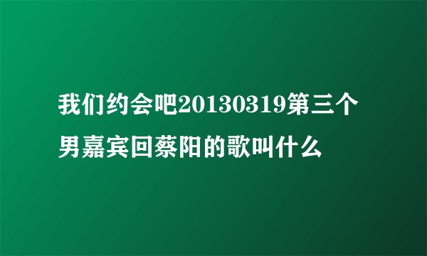 我们约会吧20130319第三个男嘉宾回蔡阳的歌叫什么