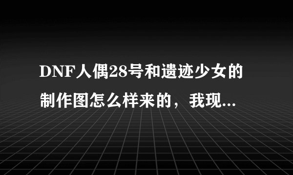 DNF人偶28号和遗迹少女的制作图怎么样来的，我现在是3级的人偶师。
