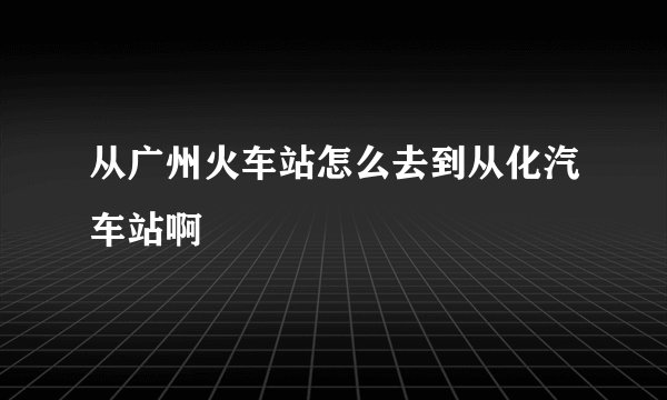 从广州火车站怎么去到从化汽车站啊