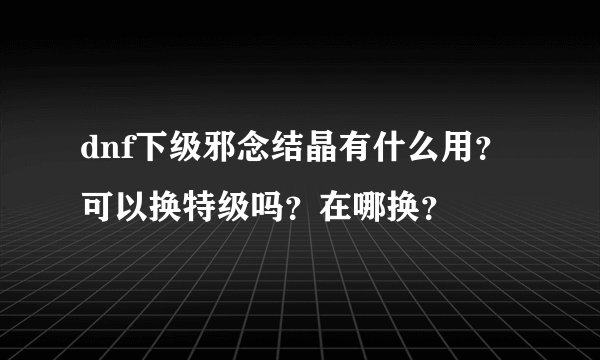 dnf下级邪念结晶有什么用？可以换特级吗？在哪换？