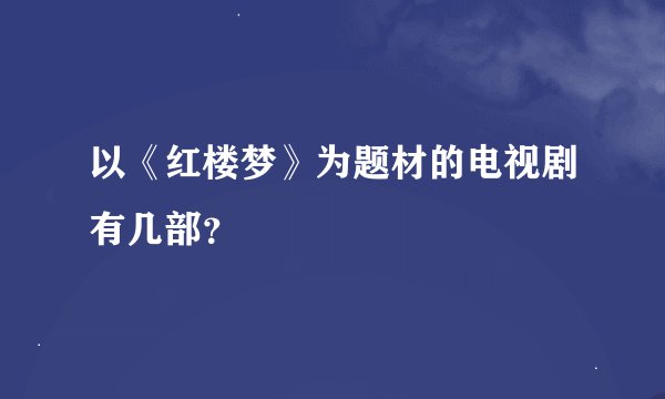以《红楼梦》为题材的电视剧有几部?