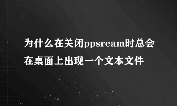 为什么在关闭ppsream时总会在桌面上出现一个文本文件