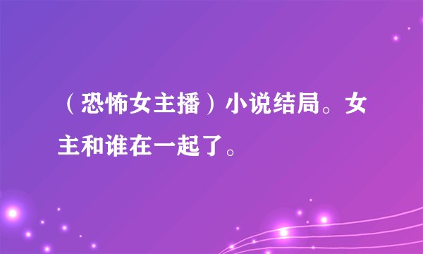 （恐怖女主播）小说结局。女主和谁在一起了。