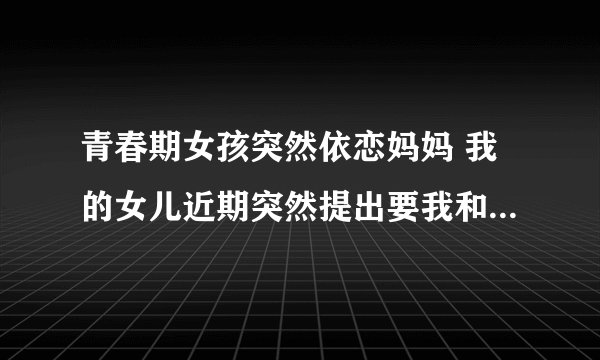 青春期女孩突然依恋妈妈 我的女儿近期突然提出要我和她睡，并且要求天天如此，之前要和她睡一起她很抵