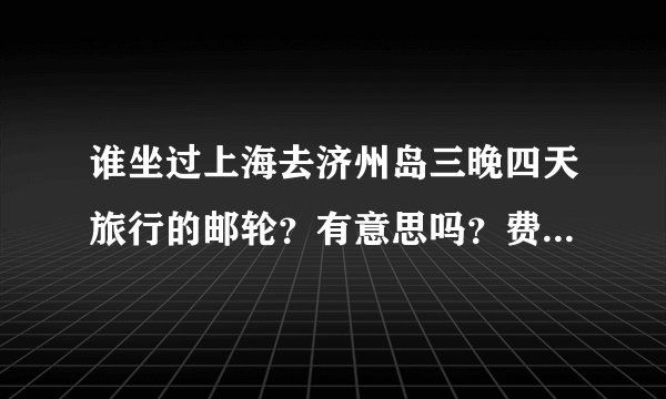 谁坐过上海去济州岛三晚四天旅行的邮轮？有意思吗？费用多少？