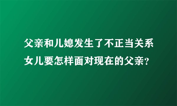 父亲和儿媳发生了不正当关系女儿要怎样面对现在的父亲？