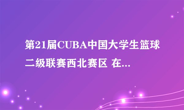 第21届CUBA中国大学生篮球二级联赛西北赛区 在哪开赛有哪些队？