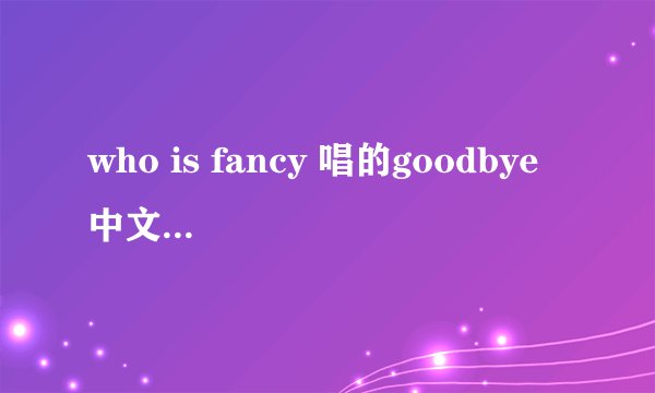who is fancy 唱的goodbye 中文歌词翻译