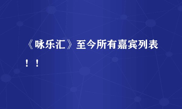 《咏乐汇》至今所有嘉宾列表！！