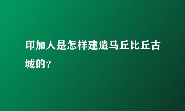 印加人是怎样建造马丘比丘古城的？