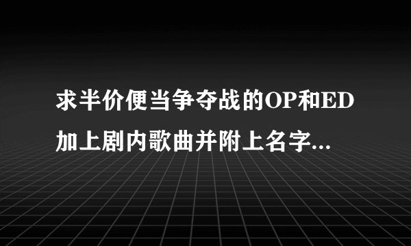 求半价便当争夺战的OP和ED加上剧内歌曲并附上名字。。跪求。。拜托各位大神
