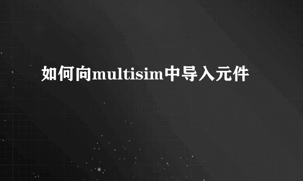 如何向multisim中导入元件
