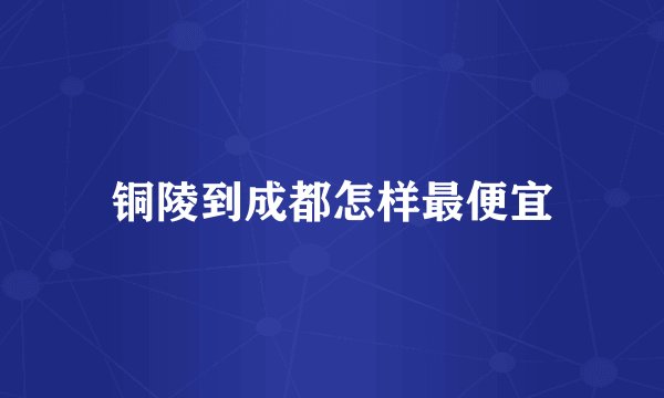 铜陵到成都怎样最便宜