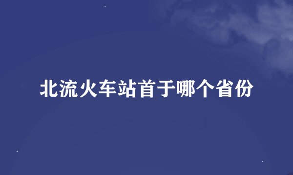 北流火车站首于哪个省份