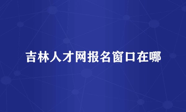 吉林人才网报名窗口在哪