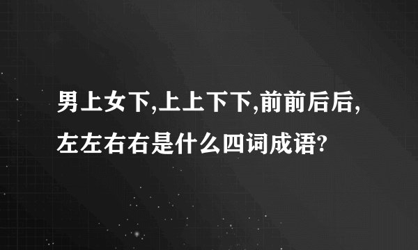 男上女下,上上下下,前前后后,左左右右是什么四词成语?