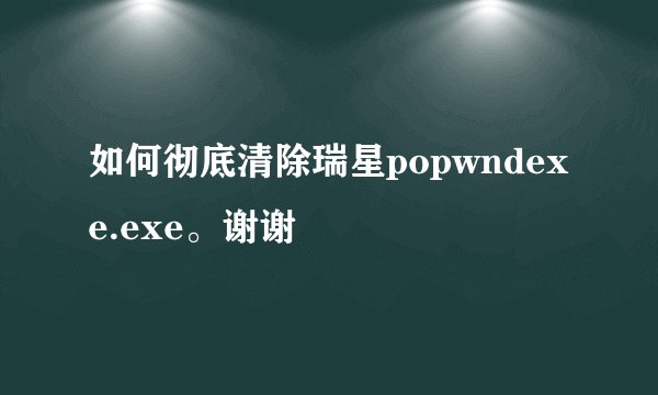 如何彻底清除瑞星popwndexe.exe。谢谢