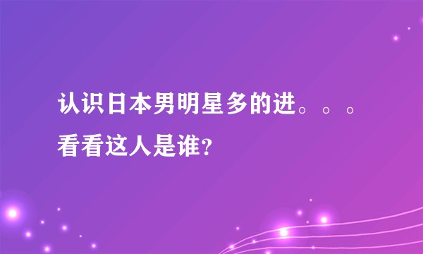认识日本男明星多的进。。。看看这人是谁？