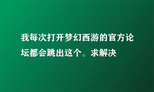 我每次打开梦幻西游的官方论坛都会跳出这个。求解决