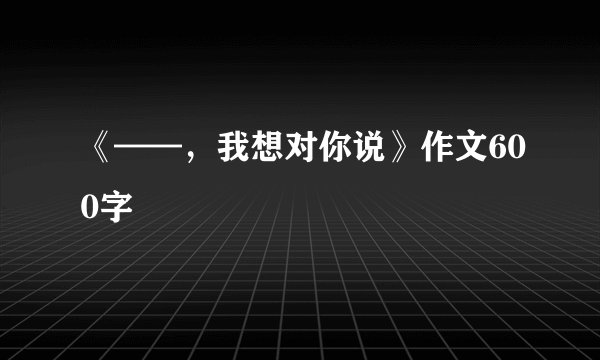 《——，我想对你说》作文600字