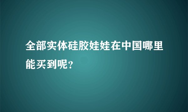 全部实体硅胶娃娃在中国哪里能买到呢？