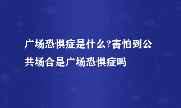 广场恐惧症是什么?害怕到公共场合是广场恐惧症吗