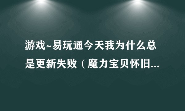 游戏~易玩通今天我为什么总是更新失败（魔力宝贝怀旧)？ 请有在易玩通玩的朋友回答