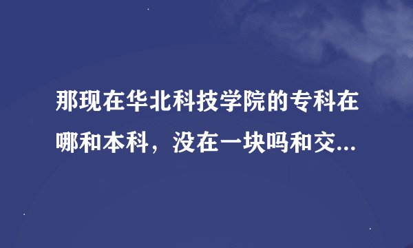 那现在华北科技学院的专科在哪和本科，没在一块吗和交通运输部管理干部学院是什么关系