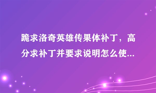 跪求洛奇英雄传果体补丁，高分求补丁并要求说明怎么使用！补丁要的各种软件都发过来！！跪求