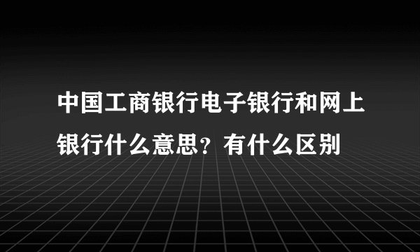 中国工商银行电子银行和网上银行什么意思？有什么区别
