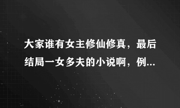 大家谁有女主修仙修真，最后结局一女多夫的小说啊，例如：众夫争仙。大小姐驾到，逆市大小姐之类