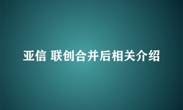 亚信 联创合并后相关介绍