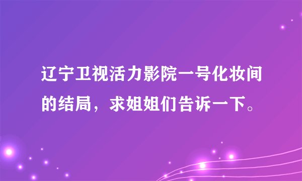 辽宁卫视活力影院一号化妆间的结局,求姐姐们告诉一下。