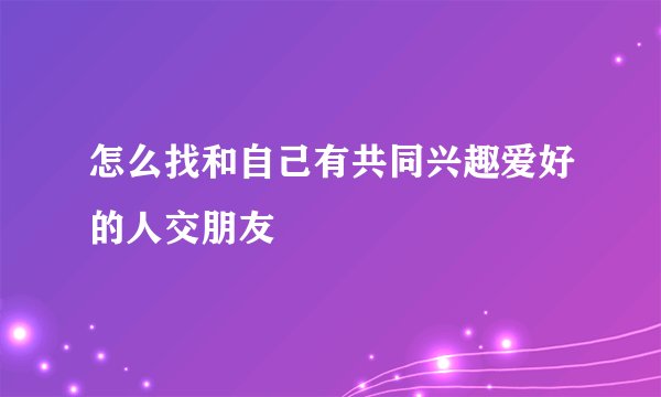 怎么找和自己有共同兴趣爱好的人交朋友