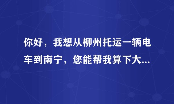你好，我想从柳州托运一辆电车到南宁，您能帮我算下大概多少钱吗，提货地点大城小院，送货地点广西大学。