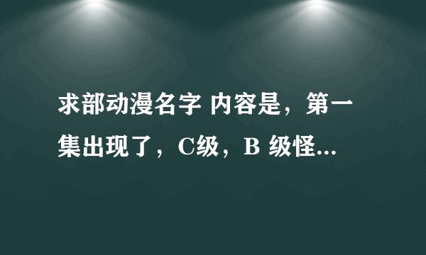 求部动漫名字 内容是，第一集出现了，C级，B 级怪兽，最后出现A级人形的怪兽，