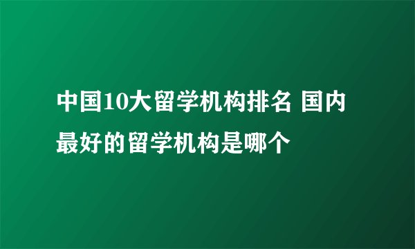 中国10大留学机构排名 国内最好的留学机构是哪个