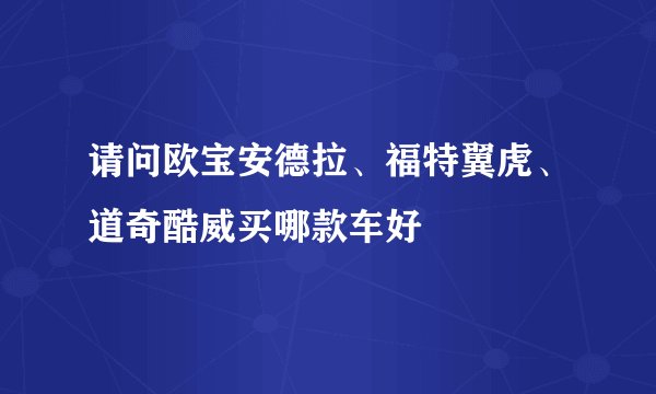 请问欧宝安德拉、福特翼虎、道奇酷威买哪款车好