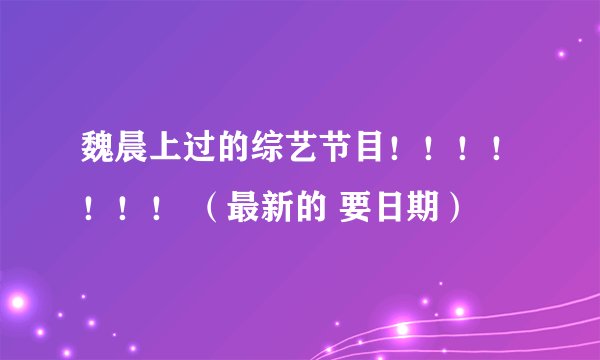 魏晨上过的综艺节目！！！！！！！ （最新的 要日期）