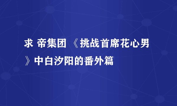求 帝集团 《挑战首席花心男》中白汐阳的番外篇