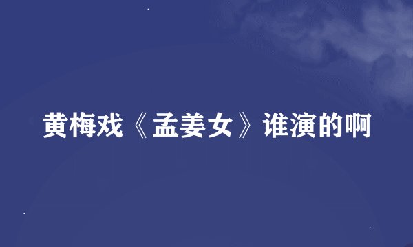 黄梅戏《孟姜女》谁演的啊