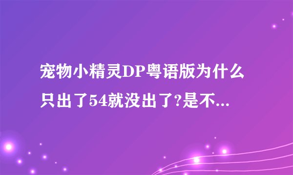 宠物小精灵DP粤语版为什么只出了54就没出了?是不是关于日本地震?粤语配音员在日本?为什么还没有出?