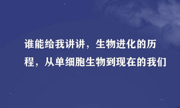 谁能给我讲讲，生物进化的历程，从单细胞生物到现在的我们