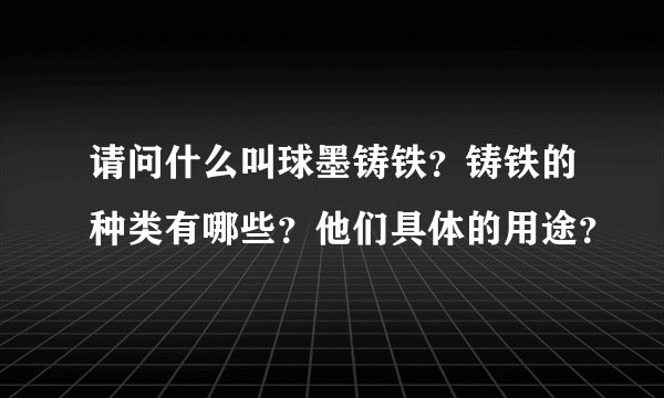 请问什么叫球墨铸铁？铸铁的种类有哪些？他们具体的用途？