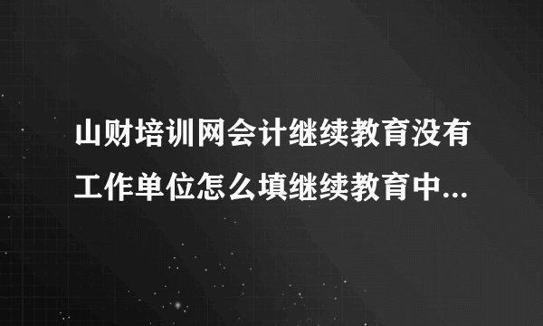 山财培训网会计继续教育没有工作单位怎么填继续教育中的个人信息？填以前的工作单位可以吗，山东的